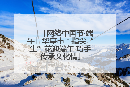 「网络中国节·端午」华亭市：指尖“生”花迎端午 巧手传承文化情