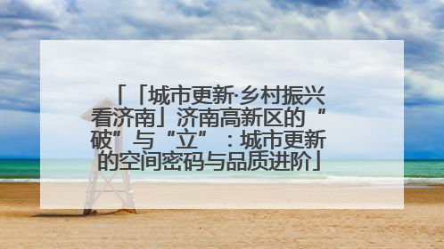 「城市更新·乡村振兴看济南」济南高新区的“破”与“立”：城市更新的空间密码与品质进阶