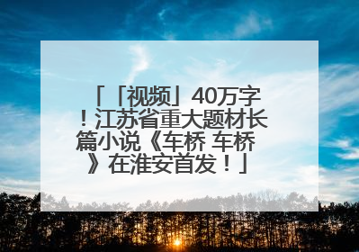 「视频」40万字！江苏省重大题材长篇小说《车桥 车桥》在淮安首发！