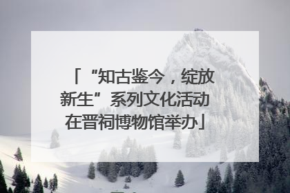 “知古鉴今，绽放新生”系列文化活动在晋祠博物馆举办