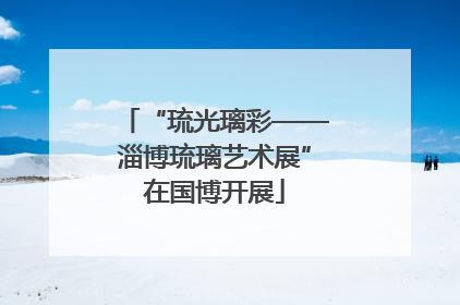“琉光璃彩——淄博琉璃艺术展”在国博开展
