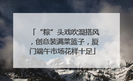 “粽”头戏吹混搭风，创意装满菜篮子，厦门端午市场花样十足