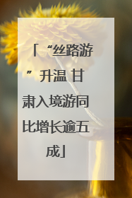 “丝路游”升温 甘肃入境游同比增长逾五成