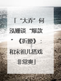 “大乔”何泓姗谈“爆款”《折腰》：和宋祖儿搭戏非常爽