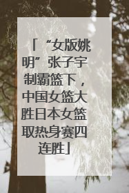 “女版姚明”张子宇制霸篮下，中国女篮大胜日本女篮取热身赛四连胜