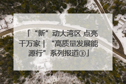 “新”动大湾区 点亮千万家｜“高质量发展能源行”系列报道③