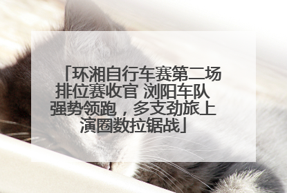 环湘自行车赛第二场排位赛收官 浏阳车队强势领跑，多支劲旅上演圈数拉锯战
