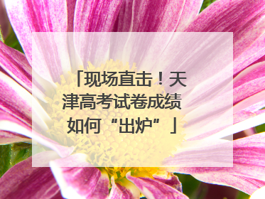 现场直击！天津高考试卷成绩如何“出炉”