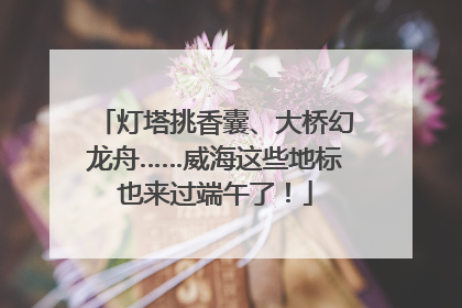 灯塔挑香囊、大桥幻龙舟……威海这些地标也来过端午了！