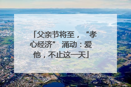 父亲节将至，“孝心经济” 涌动：爱他，不止这一天