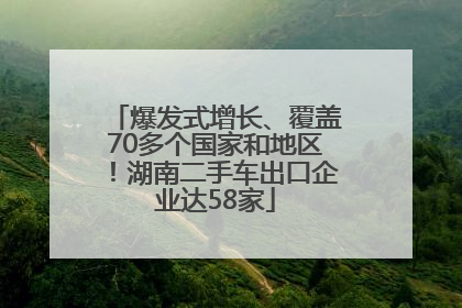 爆发式增长、覆盖70多个国家和地区！湖南二手车出口企业达58家