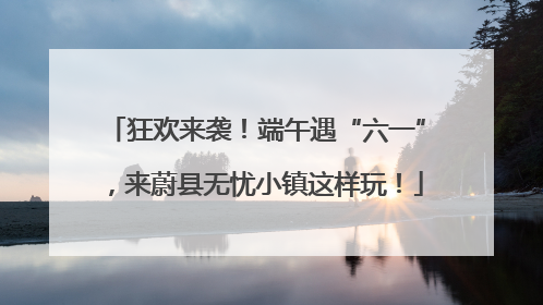 狂欢来袭！端午遇“六一”，来蔚县无忧小镇这样玩！