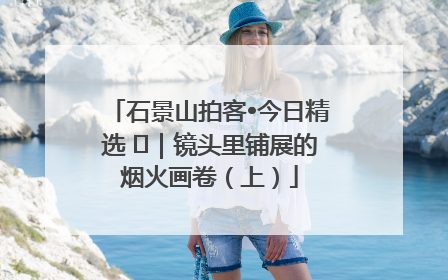 石景山拍客•今日精选 ㉓｜镜头里铺展的烟火画卷（上）