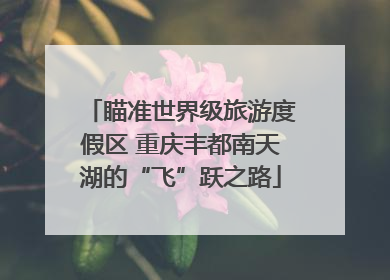 瞄准世界级旅游度假区 重庆丰都南天湖的“飞”跃之路