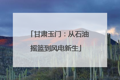 甘肃玉门：从石油摇篮到风电新生