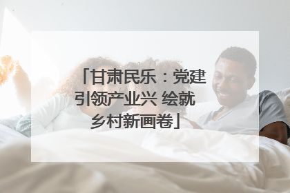 甘肃民乐：党建引领产业兴 绘就乡村新画卷