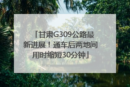 甘肃G309公路最新进展！通车后两地间用时缩短30分钟