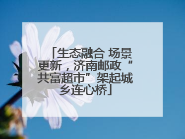 生态融合 场景更新，济南邮政“共富超市”架起城乡连心桥