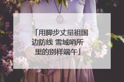 用脚步丈量祖国边防线 雪域哨所里的别样端午