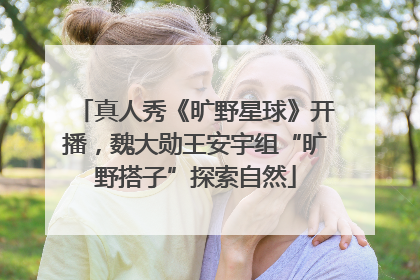 真人秀《旷野星球》开播，魏大勋王安宇组“旷野搭子”探索自然