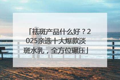 祛斑产品什么好？2025亲选十大爆款淡斑水乳，全方位碾压