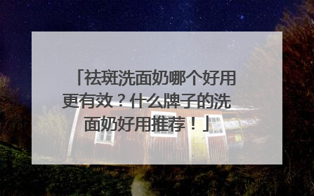祛斑洗面奶哪个好用更有效？什么牌子的洗面奶好用推荐！