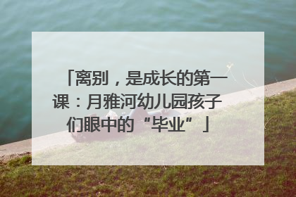 离别，是成长的第一课：月雅河幼儿园孩子们眼中的“毕业”