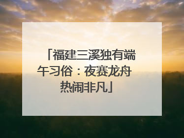 福建三溪独有端午习俗：夜赛龙舟 热闹非凡