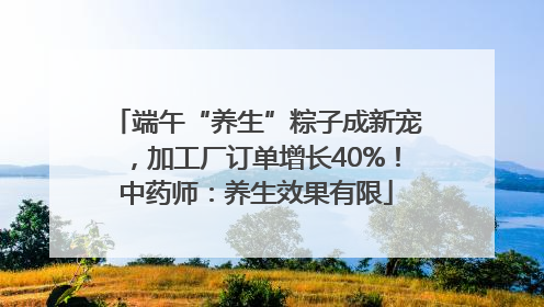 端午“养生”粽子成新宠，加工厂订单增长40%！中药师：养生效果有限