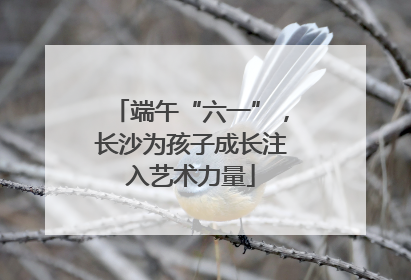 端午“六一”，长沙为孩子成长注入艺术力量