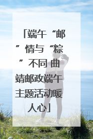 端午“邮”情与“粽”不同 曲靖邮政端午主题活动暖人心