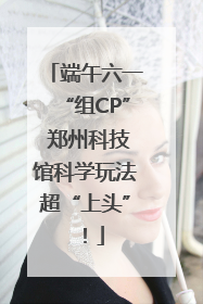 端午六一“组CP” 郑州科技馆科学玩法超“上头”！