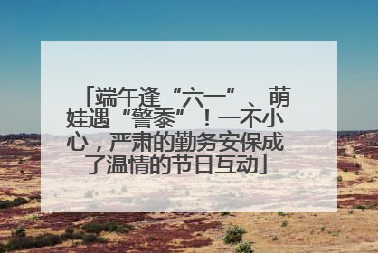 端午逢“六一”、萌娃遇“警黍”！一不小心，严肃的勤务安保成了温情的节日互动