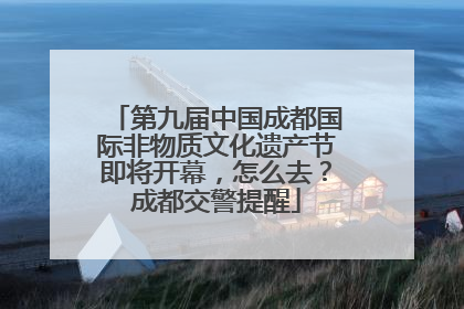 第九届中国成都国际非物质文化遗产节即将开幕，怎么去？成都交警提醒