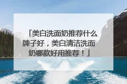 美白洗面奶推荐什么牌子好，美白清洁洗面奶哪款好用推荐！