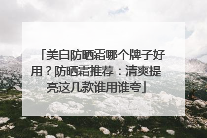 美白防晒霜哪个牌子好用？防晒霜推荐：清爽提亮这几款谁用谁夸