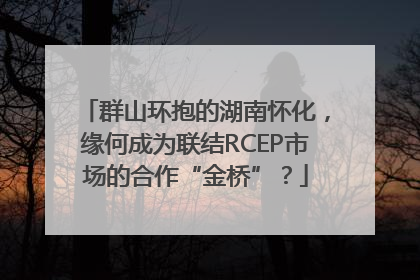 群山环抱的湖南怀化，缘何成为联结RCEP市场的合作“金桥”？