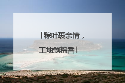 粽叶裹亲情，工地飘粽香