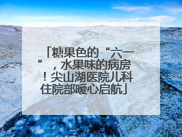 糖果色的“六一”，水果味的病房！尖山湖医院儿科住院部暖心启航