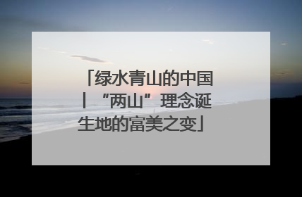 绿水青山的中国丨“两山”理念诞生地的富美之变