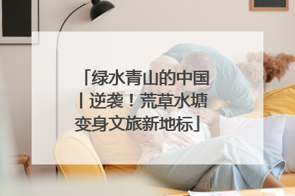 绿水青山的中国丨逆袭！荒草水塘变身文旅新地标