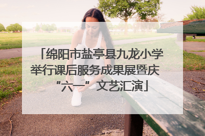 绵阳市盐亭县九龙小学举行课后服务成果展暨庆“六一”文艺汇演