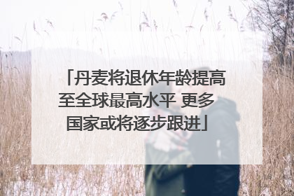 丹麦将退休年龄提高至全球最高水平 更多国家或将逐步跟进