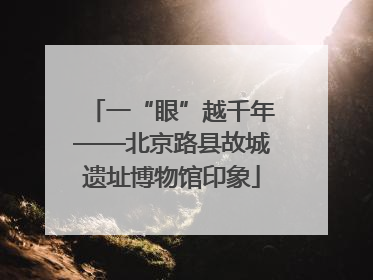一“眼”越千年——北京路县故城遗址博物馆印象