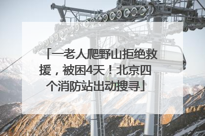 一老人爬野山拒绝救援，被困4天！北京四个消防站出动搜寻
