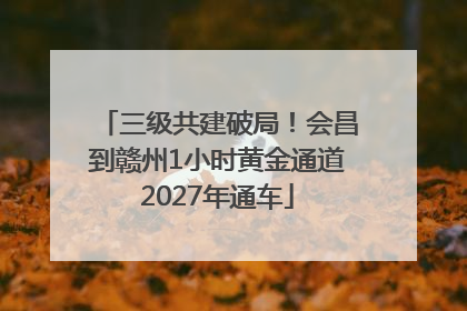 三级共建破局！会昌到赣州1小时黄金通道2027年通车