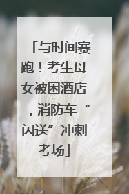 与时间赛跑！考生母女被困酒店，消防车“闪送”冲刺考场