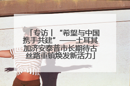 专访丨“希望与中国携手共建”——土耳其加济安泰普市长期待古丝路重镇焕发新活力