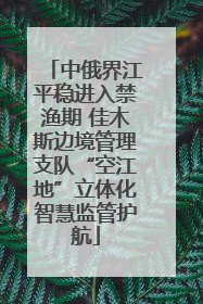 中俄界江平稳进入禁渔期 佳木斯边境管理支队“空江地”立体化智慧监管护航
