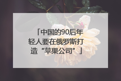 中国的90后年轻人要在俄罗斯打造“苹果公司”